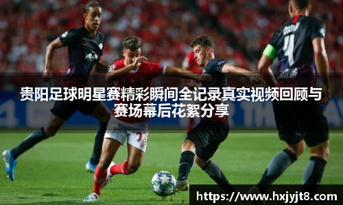 贵阳足球明星赛精彩瞬间全记录真实视频回顾与赛场幕后花絮分享